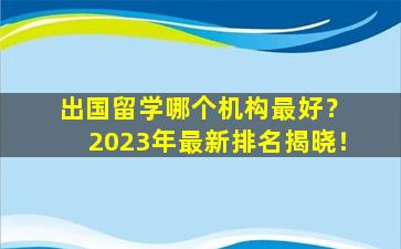 出国留学哪个机构最好？ 2023年最新排名揭晓！